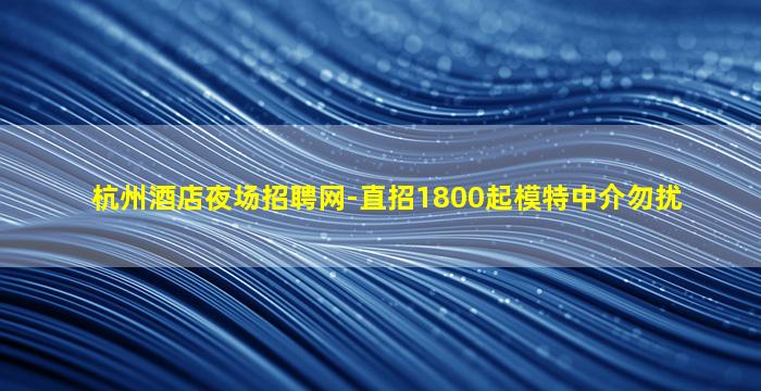 杭州酒店夜场招聘网-直招1800起模特中介勿扰